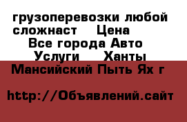 грузоперевозки любой сложнаст  › Цена ­ 100 - Все города Авто » Услуги   . Ханты-Мансийский,Пыть-Ях г.